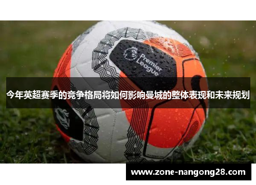 今年英超赛季的竞争格局将如何影响曼城的整体表现和未来规划