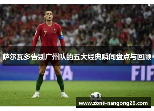 萨尔瓦多告别广州队的五大经典瞬间盘点与回顾
